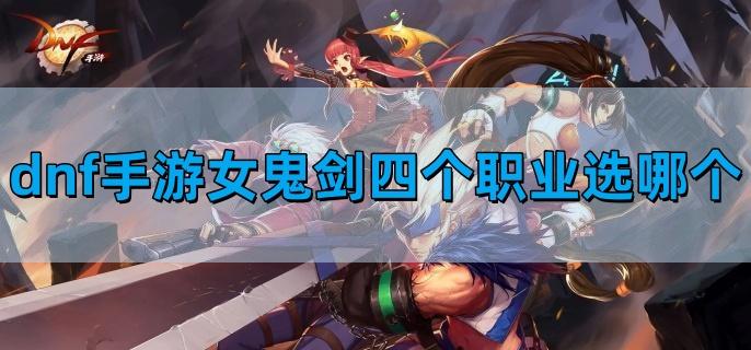 dnf手游女鬼剑四个职业选择哪个最好-女鬼剑四职业排行
