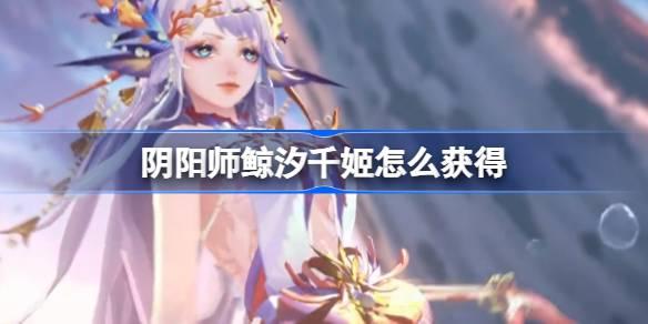 阴阳师鲸汐千姬怎么获得-SP鲸汐千姬获取方法​